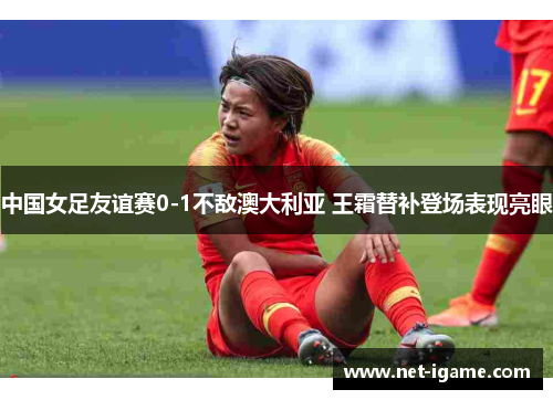 中国女足友谊赛0-1不敌澳大利亚 王霜替补登场表现亮眼