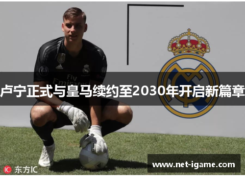 卢宁正式与皇马续约至2030年开启新篇章